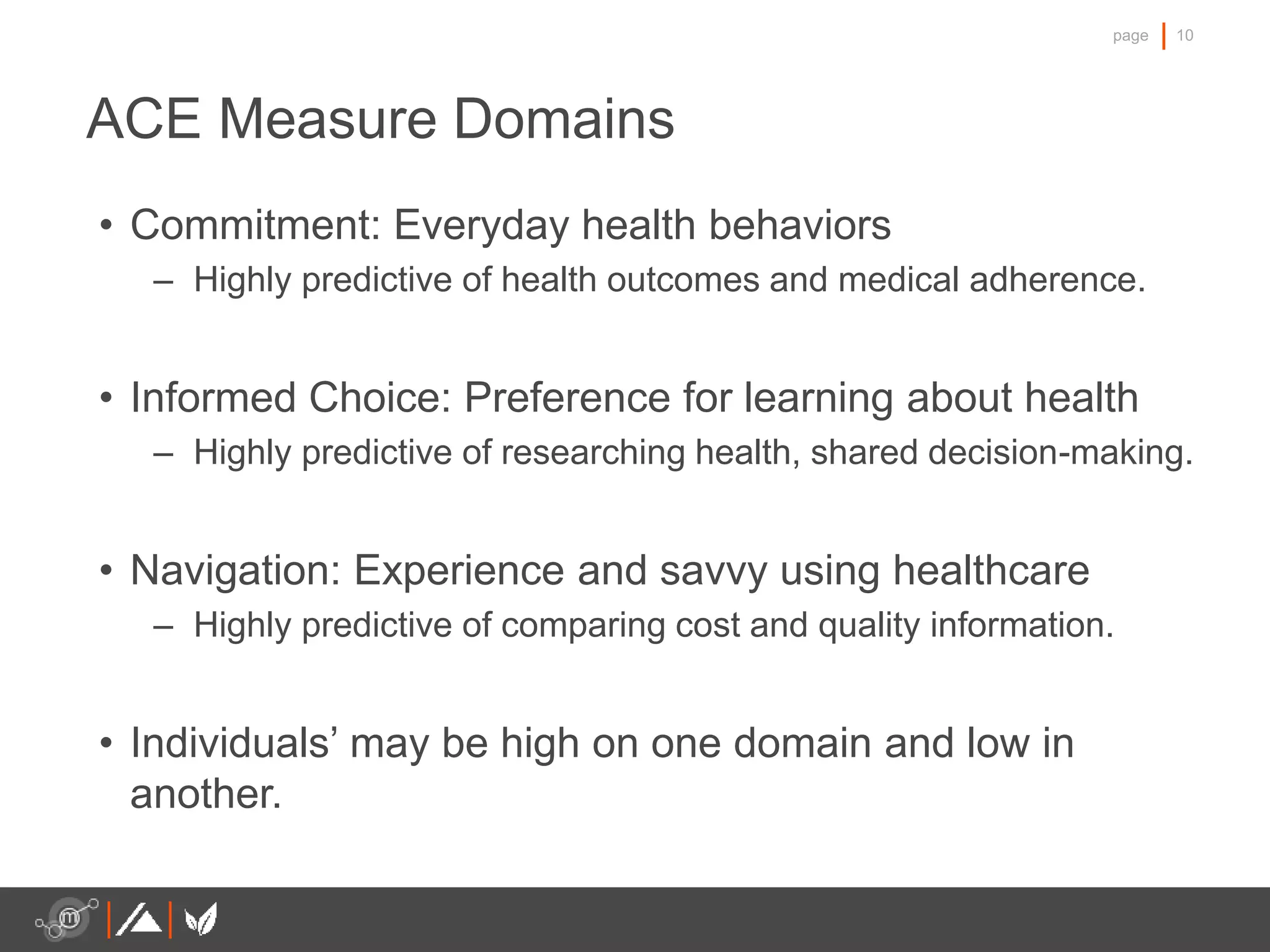 10page
ACE Measure Domains
• Commitment: Everyday health behaviors
– Highly predictive of health outcomes and medical adherence.
• Informed Choice: Preference for learning about health
– Highly predictive of researching health, shared decision-making.
• Navigation: Experience and savvy using healthcare
– Highly predictive of comparing cost and quality information.
• Individuals’ may be high on one domain and low in
another.
 