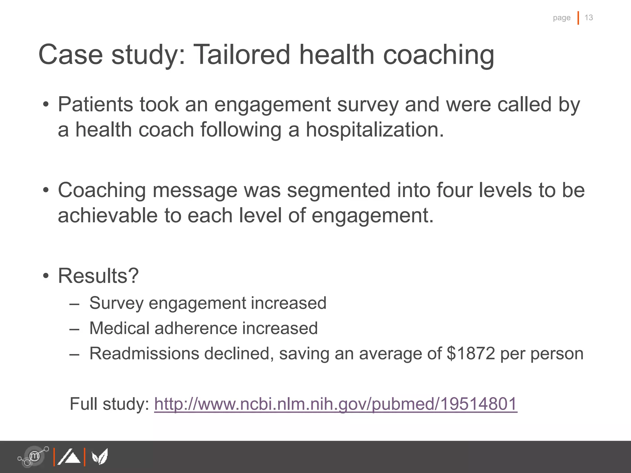 13page
• Patients took an engagement survey and were called by
a health coach following a hospitalization.
• Coaching message was segmented into four levels to be
achievable to each level of engagement.
• Results?
– Survey engagement increased
– Medical adherence increased
– Readmissions declined, saving an average of $1872 per person
Full study: http://www.ncbi.nlm.nih.gov/pubmed/19514801
Case study: Tailored health coaching
 