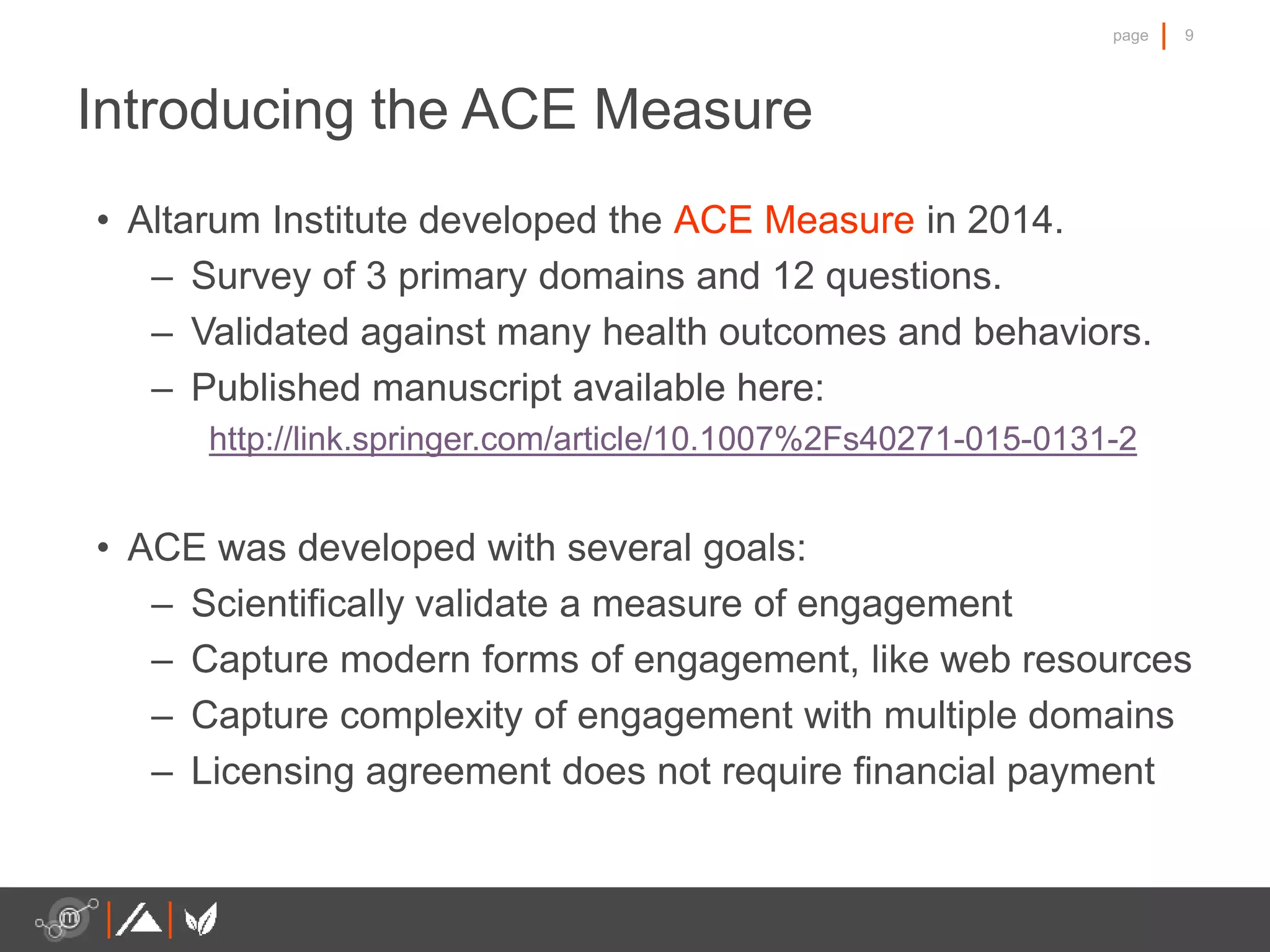 9page
• Altarum Institute developed the ACE Measure in 2014.
– Survey of 3 primary domains and 12 questions.
– Validated against many health outcomes and behaviors.
– Published manuscript available here:
http://link.springer.com/article/10.1007%2Fs40271-015-0131-2
• ACE was developed with several goals:
– Scientifically validate a measure of engagement
– Capture modern forms of engagement, like web resources
– Capture complexity of engagement with multiple domains
– Licensing agreement does not require financial payment
Introducing the ACE Measure
 