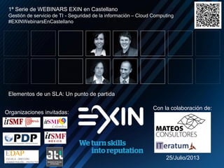 N
Con la colaboración de:
1ª Serie de WEBINARS EXIN en Castellano
Gestión de servicio de TI - Seguridad de la información – Cloud Computing
#EXINWebinarsEnCastellano
Elementos de un SLA: Un punto de partida
25/Julio/2013
Organizaciones invitadas:
 