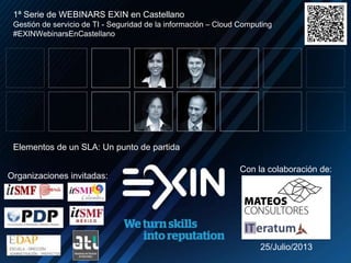 1ª Serie de WEBINARS EXIN en Castellano

Gestión de servicio de TI - Seguridad de la información – Cloud Computing
#EXINWebinarsEnCastellano

Elementos de un SLA: Un punto de partida

Organizaciones invitadas:

Con la colaboración de:

25/Julio/2013

 