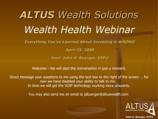 ALTUS  Wealth Solutions John D. Buerger, CFP® Wealth Health Webinar ,[object Object],[object Object],[object Object],Welcome - We will start the conversation in just a moment.   Direct message your questions to me using the text box to the right of the screen … for now we have disabled your ability to talk to me.   In time we will get the VOIP technology working more smoothly.   You may also send me an email to jdbuerger@altuswealth.com  