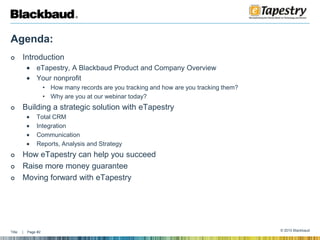 Agenda: IntroductioneTapestry, A Blackbaud Product and Company OverviewYour nonprofitHow many records are you tracking and how are you tracking them?Why are you at our webinar today?Building a strategic solution with eTapestryTotal CRMIntegration CommunicationReports, Analysis and StrategyHow eTapestry can help you succeed Raise more money guarantee Moving forward with eTapestry