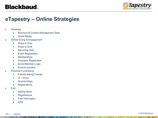 eTapestry – Online StrategiesWebsitesBrochure & Content Management SitesSocial MediaOnline Giving & EngagementWays to GiveWays to GiveRecurring GiftsEvent RegistrationMembershipsVolunteer RegistrationDonor/Member LoginEcommunicationPersonal FundraisingFriends asking Friends‘A – thons’SponsorshipsRegistrationsCartSelling ItemsRegistrationsFree InformationGifts