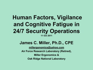 Human Factors, Vigilance
and Cognitive Fatigue in
24/7 Security Operations
                  11 Oct 2011


  James C. Miller, Ph.D., CPE
         millergonomics@yahoo.com
   Air Force Research Laboratory (Retired),
             Miller Ergonomics &
        Oak Ridge National Laboratory
 