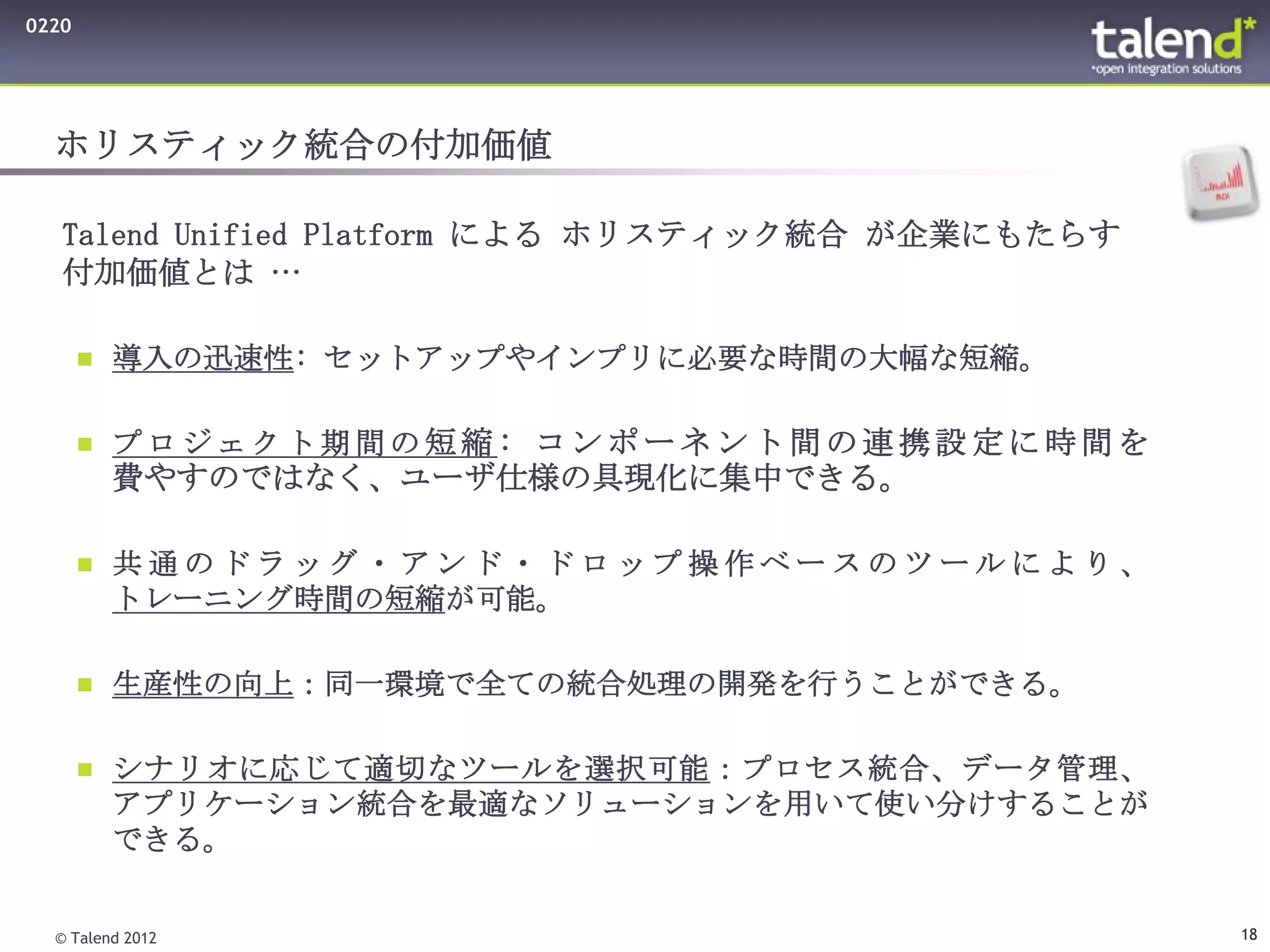 0220




  ホリスティック統合の付加価値

   Talend Unified Platform による ホリスティック統合 が企業にもたらす
   付加価値とは …

        導入の迅速性: セットアップやインプリに必要な時間の大幅な短縮。


        プロジェクト期間の短縮: コンポーネント間の連携設定に時間を
         費やすのではなく、ユーザ仕様の具現化に集中できる。

        共通のドラッグ・アンド・ドロップ操作ベースのツールにより、
         トレーニング時間の短縮が可能。

        生産性の向上：同一環境で全ての統合処理の開発を行うことができる。


        シナリオに応じて適切なツールを選択可能：プロセス統合、データ管理、
         アプリケーション統合を最適なソリューションを用いて使い分けすることが
         できる。


  © Talend 2012                                     18
 