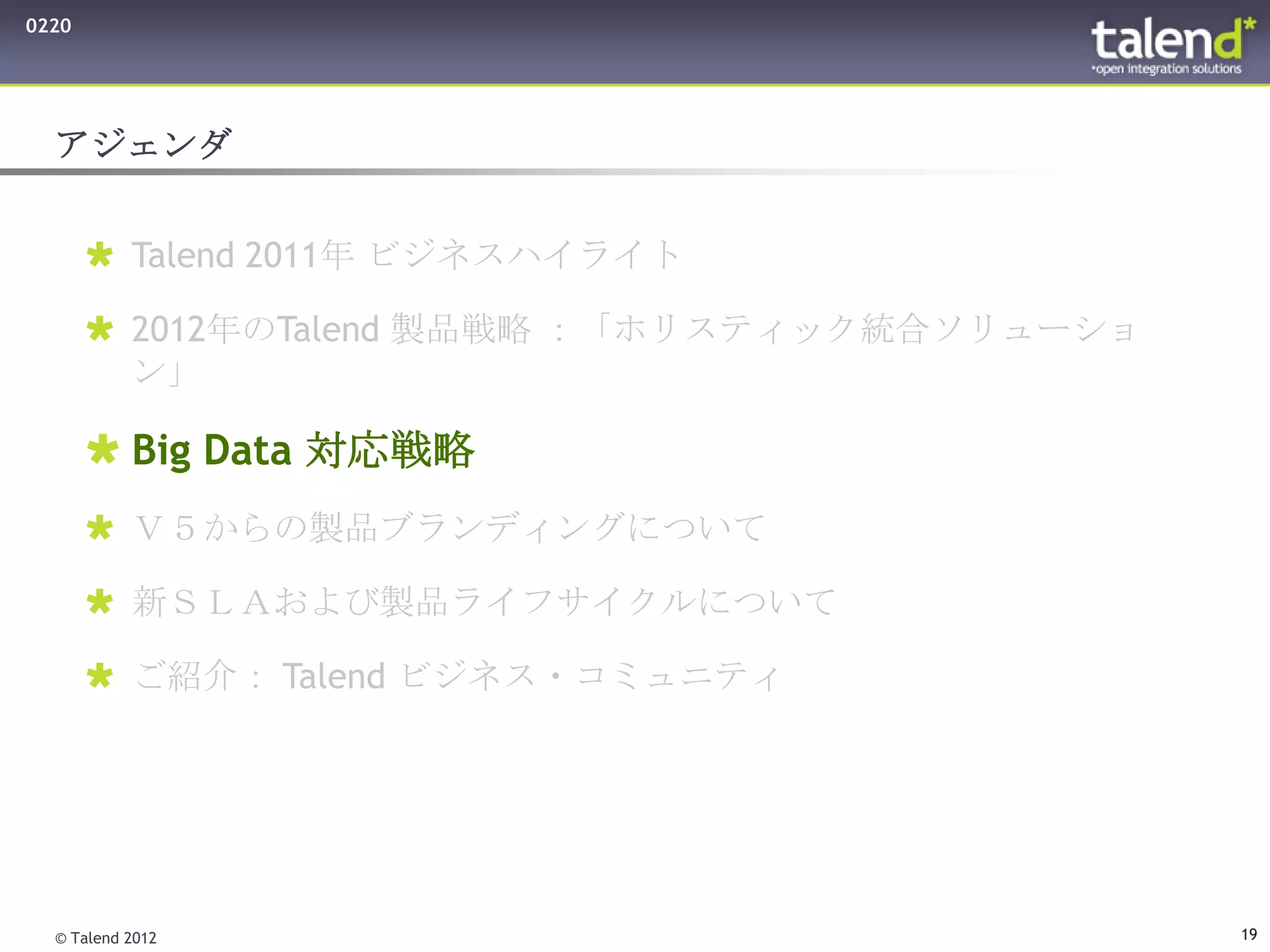 0220




  アジェンダ


        Talend 2011年 ビジネスハイライト

        2012年のTalend 製品戦略 ：「ホリスティック統合ソリューショ
         ン」

        Big Data 対応戦略
        Ｖ５からの製品ブランディングについて

        新ＳＬＡおよび製品ライフサイクルについて

        ご紹介： Talend ビジネス・コミュニティ




  © Talend 2012                                19
 