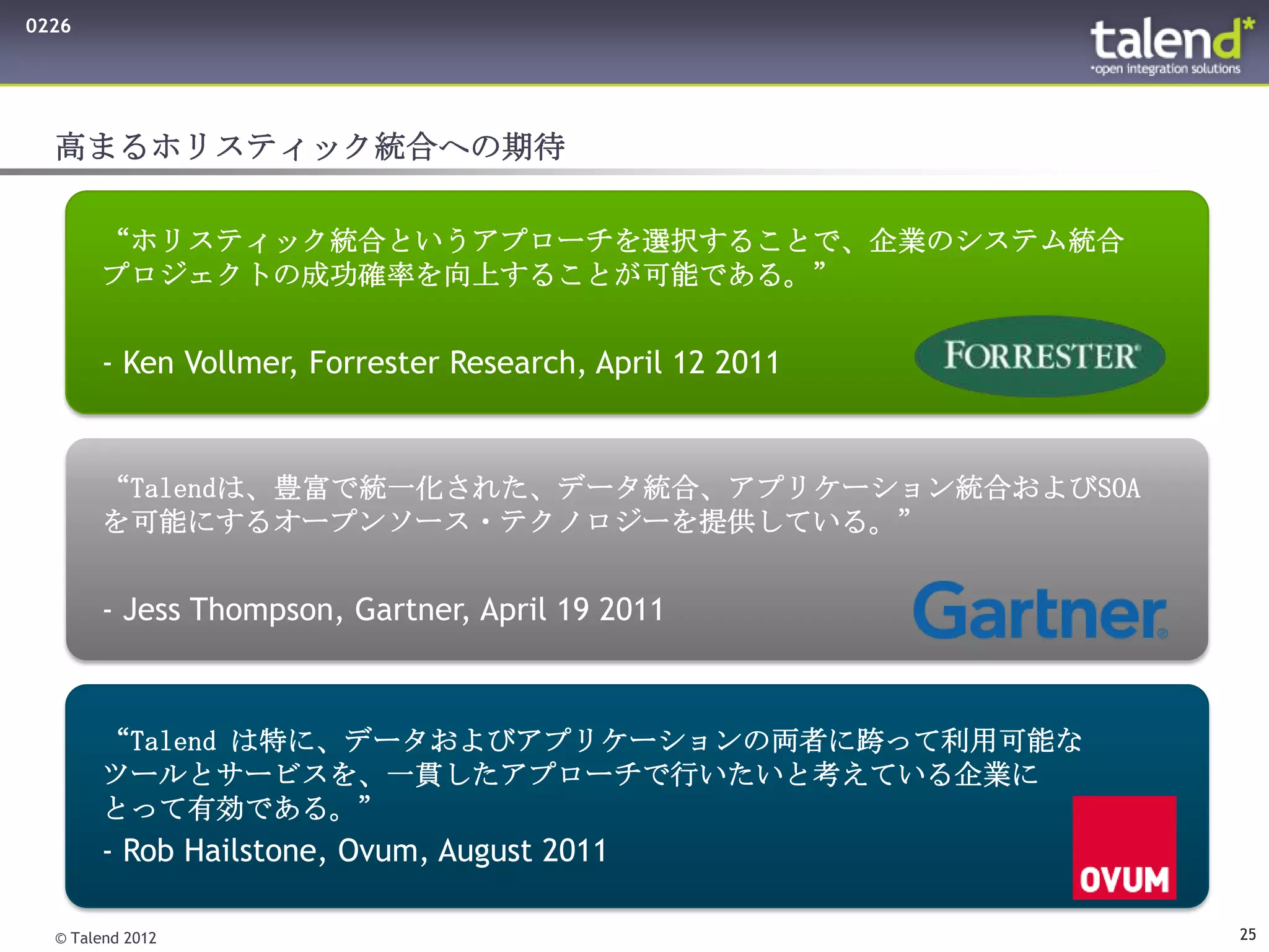0226




  高まるホリスティック統合への期待

       “ホリスティック統合というアプローチを選択することで、企業のシステム統合
       プロジェクトの成功確率を向上することが可能である。”


       - Ken Vollmer, Forrester Research, April 12 2011


       “Talendは、豊富で統一化された、データ統合、アプリケーション統合およびSOA
       を可能にするオープンソース・テクノロジーを提供している。”


       - Jess Thompson, Gartner, April 19 2011



       “Talend は特に、データおよびアプリケーションの両者に跨って利用可能な
       ツールとサービスを、一貫したアプローチで行いたいと考えている企業に
       とって有効である。”
       - Rob Hailstone, Ovum, August 2011

  © Talend 2012                                           25
 