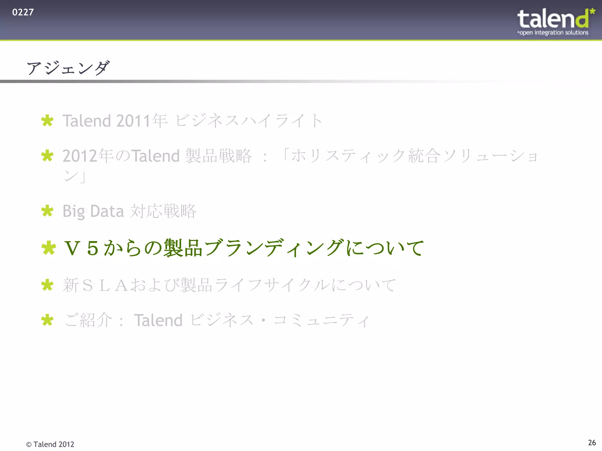 0227




  アジェンダ


        Talend 2011年 ビジネスハイライト

        2012年のTalend 製品戦略 ：「ホリスティック統合ソリューショ
         ン」

        Big Data 対応戦略

        Ｖ５からの製品ブランディングについて
        新ＳＬＡおよび製品ライフサイクルについて

        ご紹介： Talend ビジネス・コミュニティ




  © Talend 2012                                26
 