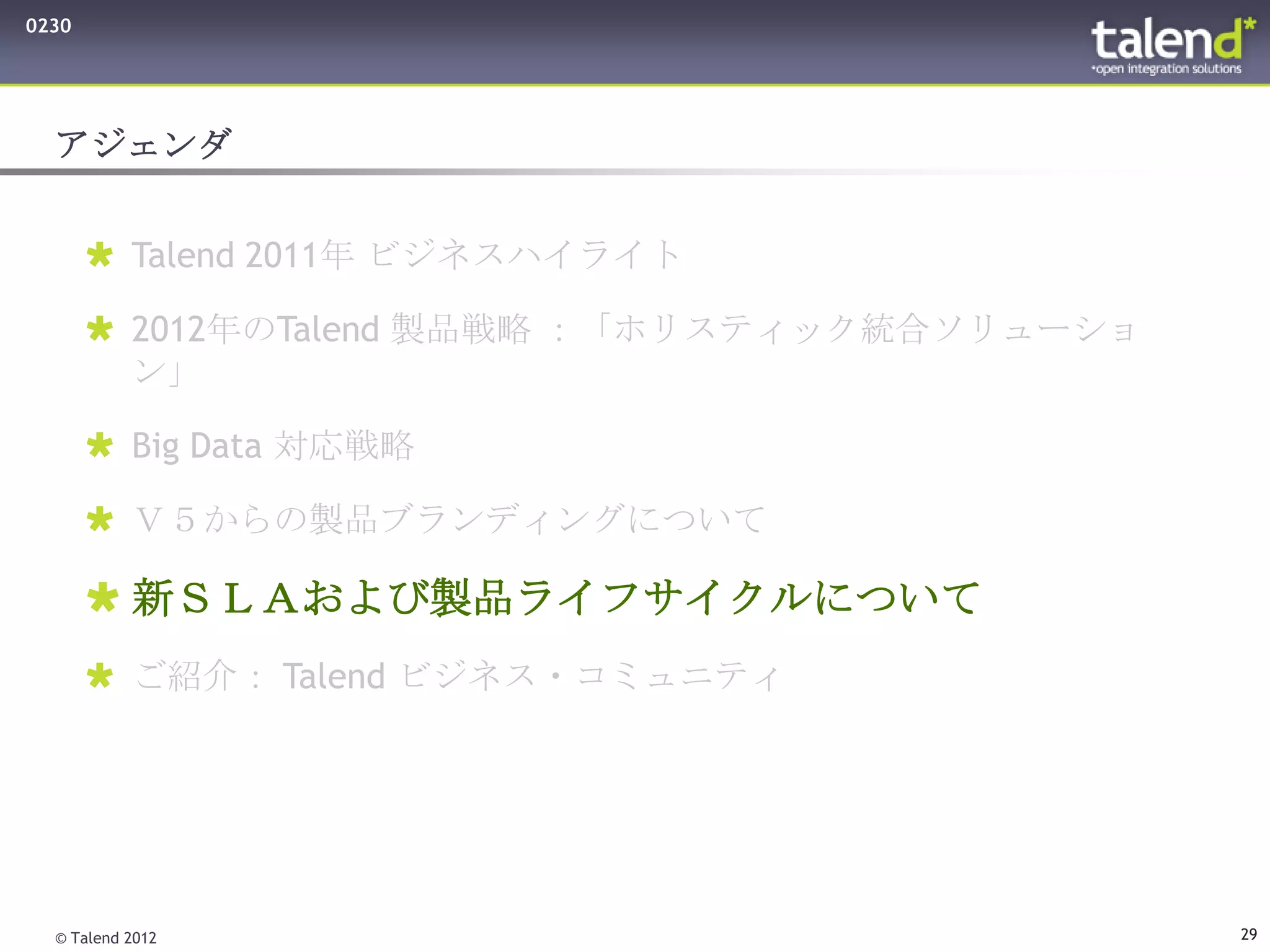 0230




  アジェンダ


        Talend 2011年 ビジネスハイライト

        2012年のTalend 製品戦略 ：「ホリスティック統合ソリューショ
         ン」

        Big Data 対応戦略

        Ｖ５からの製品ブランディングについて

        新ＳＬＡおよび製品ライフサイクルについて
        ご紹介： Talend ビジネス・コミュニティ




  © Talend 2012                                29
 