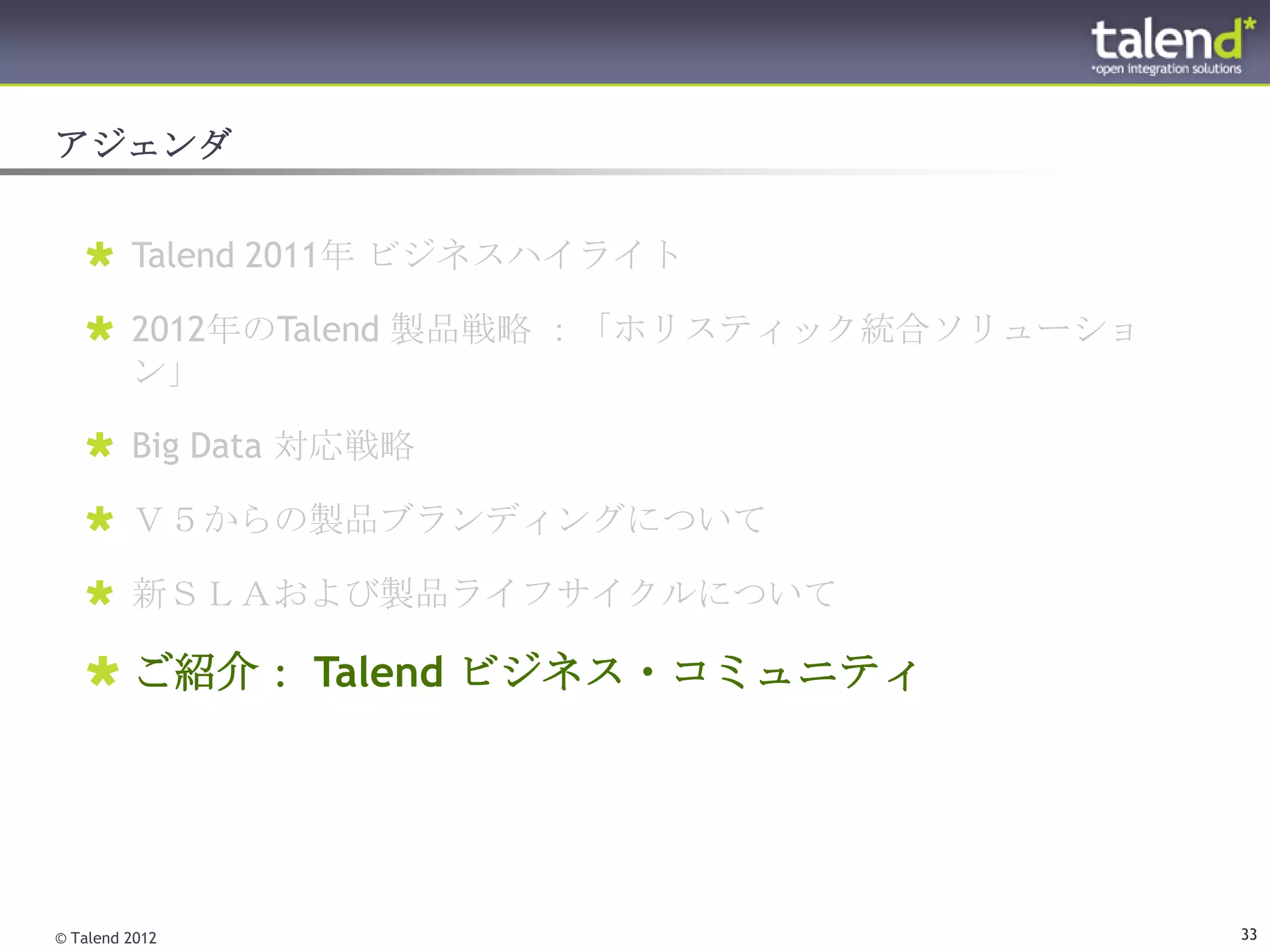 アジェンダ


    Talend 2011年 ビジネスハイライト

    2012年のTalend 製品戦略 ：「ホリスティック統合ソリューショ
     ン」

    Big Data 対応戦略

    Ｖ５からの製品ブランディングについて

    新ＳＬＡおよび製品ライフサイクルについて

    ご紹介： Talend ビジネス・コミュニティ




© Talend 2012                              33
 