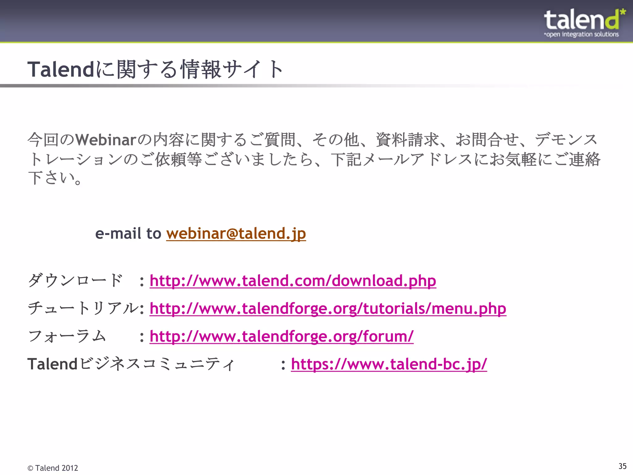 Talendに関する情報サイト


今回のWebinarの内容に関するご質問、その他、資料請求、お問合せ、デモンス
トレーションのご依頼等ございましたら、下記メールアドレスにお気軽にご連絡
下さい。


                e-mail to webinar@talend.jp

ダウンロード               : http://www.talend.com/download.php
チュートリアル: http://www.talendforge.org/tutorials/menu.php
フォーラム                : http://www.talendforge.org/forum/
Talendビジネスコミュニティ                       : https://www.talend-bc.jp/




© Talend 2012                                                        35
 