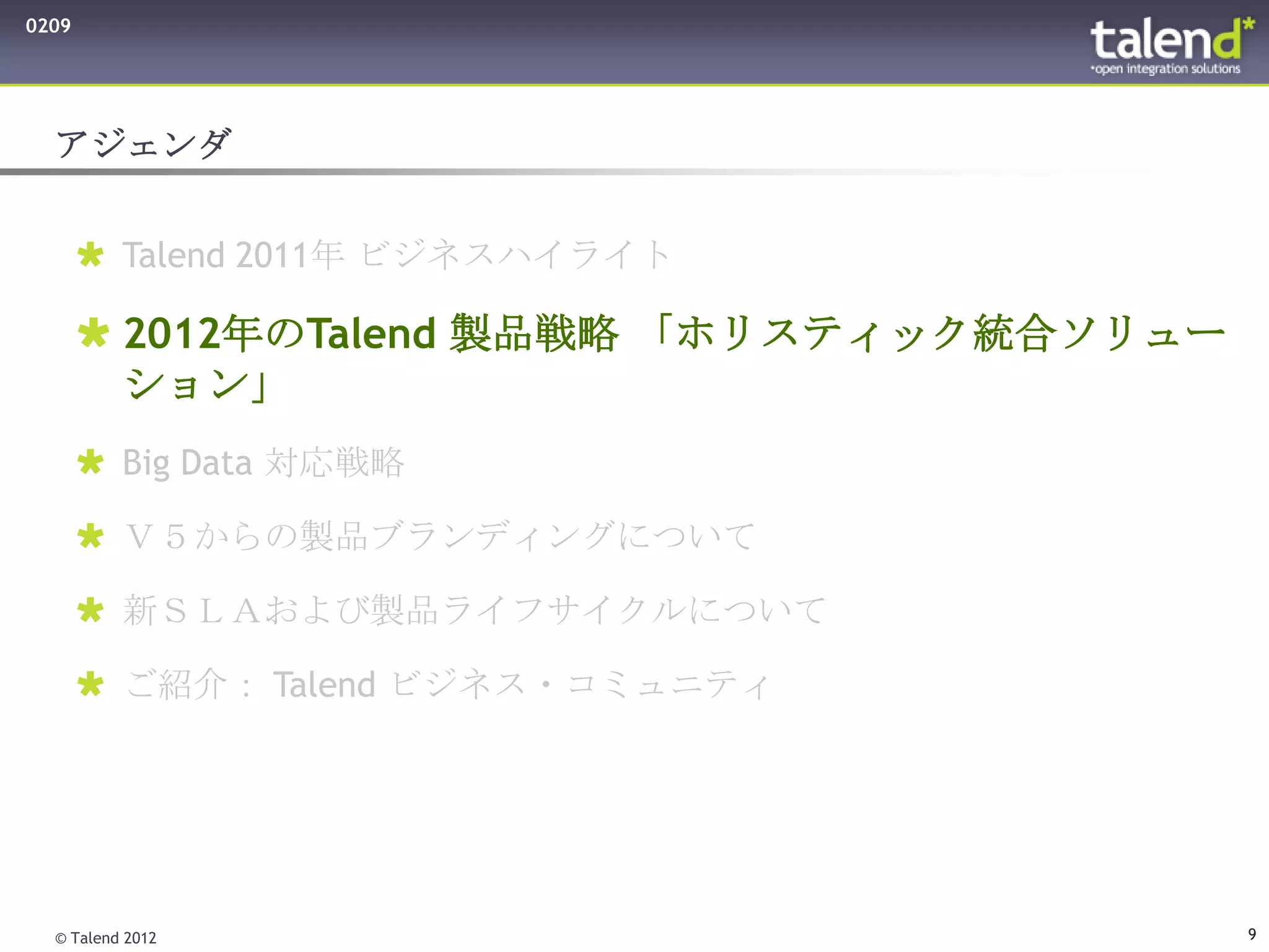 0209




  アジェンダ


        Talend 2011年 ビジネスハイライト

        2012年のTalend 製品戦略 「ホリスティック統合ソリュー
         ション」
        Big Data 対応戦略

        Ｖ５からの製品ブランディングについて

        新ＳＬＡおよび製品ライフサイクルについて

        ご紹介： Talend ビジネス・コミュニティ




  © Talend 2012                             9
 