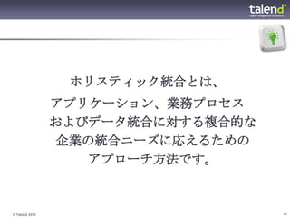 ホリスティック統合とは、
                アプリケーション、業務プロセス
                およびデータ統合に対する複合的な
                企業の統合ニーズに応えるための
                   アプローチ方法です。



© Talend 2012                      11
 