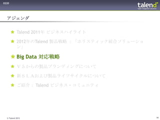 0220




  アジェンダ


        Talend 2011年 ビジネスハイライト

        2012年のTalend 製品戦略 ：「ホリスティック統合ソリューショ
         ン」

        Big Data 対応戦略
        Ｖ５からの製品ブランディングについて

        新ＳＬＡおよび製品ライフサイクルについて

        ご紹介： Talend ビジネス・コミュニティ




  © Talend 2012                                19
 