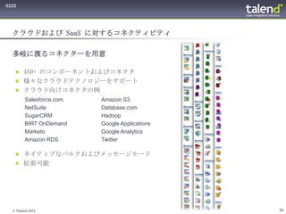 0225




  クラウドおよび SaaS に対するコネクティビティ

  多岐に渡るコネクターを用意

    450+ のコンポーネントおよびコネクタ
    様々なクラウドテクノロジーをサポート
    クラウド向けコネクタの例
        Salesforce.com   Amazon S3
        NetSuite         Database.com
        SugarCRM         Hadoop
        BIRT OnDemand    Google Applications
        Marketo          Google Analytics
        Amazon RDS       Twitter

    ネイティブなバルクおよびメッセージモード
    拡張可能




  © Talend 2012                                24
 