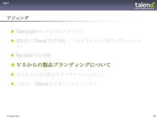 0227




  アジェンダ


        Talend 2011年 ビジネスハイライト

        2012年のTalend 製品戦略 ：「ホリスティック統合ソリューショ
         ン」

        Big Data 対応戦略

        Ｖ５からの製品ブランディングについて
        新ＳＬＡおよび製品ライフサイクルについて

        ご紹介： Talend ビジネス・コミュニティ




  © Talend 2012                                26
 