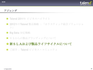 0230




  アジェンダ


        Talend 2011年 ビジネスハイライト

        2012年のTalend 製品戦略 ：「ホリスティック統合ソリューショ
         ン」

        Big Data 対応戦略

        Ｖ５からの製品ブランディングについて

        新ＳＬＡおよび製品ライフサイクルについて
        ご紹介： Talend ビジネス・コミュニティ




  © Talend 2012                                29
 