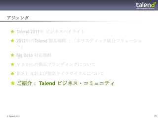 アジェンダ


    Talend 2011年 ビジネスハイライト

    2012年のTalend 製品戦略 ：「ホリスティック統合ソリューショ
     ン」

    Big Data 対応戦略

    Ｖ５からの製品ブランディングについて

    新ＳＬＡおよび製品ライフサイクルについて

    ご紹介： Talend ビジネス・コミュニティ




© Talend 2012                              33
 