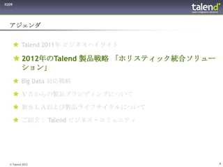 0209




  アジェンダ


        Talend 2011年 ビジネスハイライト

        2012年のTalend 製品戦略 「ホリスティック統合ソリュー
         ション」
        Big Data 対応戦略

        Ｖ５からの製品ブランディングについて

        新ＳＬＡおよび製品ライフサイクルについて

        ご紹介： Talend ビジネス・コミュニティ




  © Talend 2012                             9
 