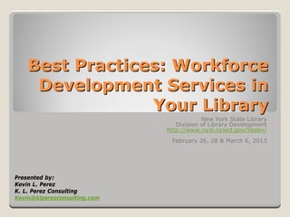 Best Practices: Workforce
     Development Services in
                 Your Library
                                          New York State Library
                                 Division of Library Development
                              http://www.nysl.nysed.gov/libdev/
                               February 26, 28 & March 6, 2013




Presented by:
Kevin L. Perez
K. L. Perez Consulting
Kevin@klperezconsulting.com
 
