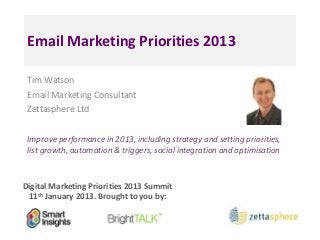 Email Marketing Priorities 2013

 Tim Watson
 Email Marketing Consultant
 Zettasphere Ltd


 Improve performance in 2013, including strategy and setting priorities,
 list growth, automation & triggers, social integration and optimisation



Digital Marketing Priorities 2013 Summit
 11th January 2013. Brought to you by:
 