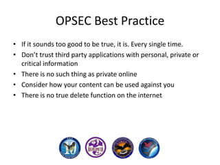 OPSEC Best Practice
• If it sounds too good to be true, it is. Every single time.
• Don’t trust third party applications with personal, private or
critical information
• There is no such thing as private online
• Consider how your content can be used against you
• There is no true delete function on the internet

 