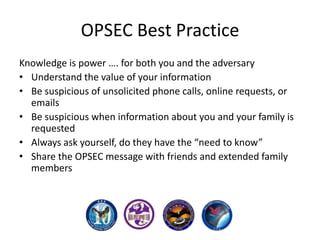 OPSEC Best Practice
Knowledge is power …. for both you and the adversary
• Understand the value of your information
• Be suspicious of unsolicited phone calls, online requests, or
emails
• Be suspicious when information about you and your family is
requested
• Always ask yourself, do they have the “need to know”
• Share the OPSEC message with friends and extended family
members

 