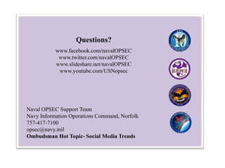 Questions?
www.facebook.com/navalOPSEC
www.twitter.com/navalOPSEC
www.slideshare.net/navalOPSEC
www.youtube.com/USNopsec

Naval OPSEC Support Team
Navy Information Operations Command, Norfolk
757-417-7100
opsec@navy.mil
Ombudsman Hot Topic- Social Media Trends

 
