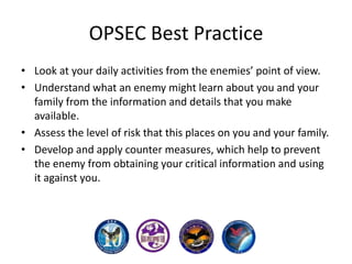 OPSEC Best Practice
• Look at your daily activities from the enemies’ point of view.
• Understand what an enemy might learn about you and your
family from the information and details that you make
available.
• Assess the level of risk that this places on you and your family.
• Develop and apply counter measures, which help to prevent
the enemy from obtaining your critical information and using
it against you.

 