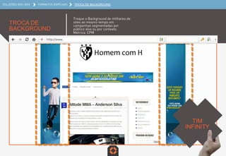SOLUÇÕES BOO-BOX FORMATOS ESPECIAIS TROCA DE BACKGROUND
TROCA DE
BACKGROUND
Troque o Background de milhares de
sites ao mesmo tempo em
campanhas segmentadas por
público alvo ou por contexto.
Métrica: CPM
TIM INFINITY	
  
 