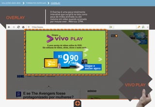 SOLUÇÕES BOO-BOX FORMATOS ESPECIAIS OVERLAY
OVERLAY
O Overlay é uma peça totalmente
interativa que surgirá na tela como
peça de mídia animada ou até
mesmo em vídeo quando acionada
por mouse over. Métrica: CPM.
VIVO PLAY	
  
 