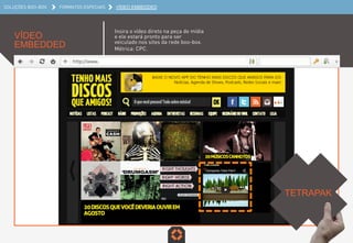 SOLUÇÕES BOO-BOX FORMATOS ESPECIAIS VÍDEO EMBEDDED
VÍDEO EMBEDDED
Insira o vídeo direto na peça de mídia
e ele estará pronto para ser
veiculado nos sites da rede boo-box.
Métrica: CPC.
TETRAPAK	
  
 