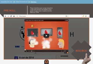 SOLUÇÕES BOO-BOX FORMATOS ESPECIAIS PRE ROLL
PRE ROLL
Peça interativa que surge enquanto o
site está sendo carregado e que pode
ocupar todo o espaço do site.
Métrica: CPM
BOO-BOX	
  
 