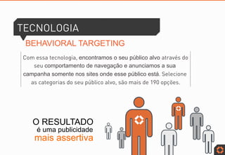 TECNOLOGIA
BEHAVIORAL TARGETING
Com essa tecnologia, encontramos o seu público alvo através do
seu comportamento de navegação e anunciamos a sua
campanha somente nos sites onde esse público está. Selecione
as categorias do seu público alvo, são mais de 190 opções.
O RESULTADO
é uma publicidade
mais assertiva
anúncios em mídias sociais
anúncios em mídias sociais
 