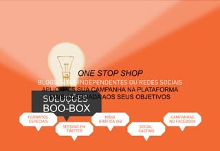 SOLUÇÕES
BOO-BOX
ONE STOP SHOP
BLOGS, SITES INDEPENDENTES OU REDES SOCIAIS
APLICAMOS SUA CAMPANHA NA PLATAFORMA
MAIS ADEQUADA AOS SEUS OBJETIVOS
FORMATOS
ESPECIAIS
SEEDING EM
TWITTER
MÍDIA
GRÁFICA IAB
SOCIAL
CASTING
CAMPANHAS
NO FACEBOOK
 