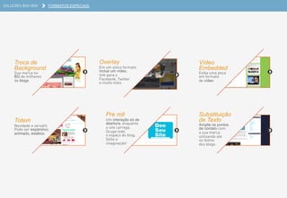SOLUÇÕES BOO-BOX FORMATOS ESPECIAIS
Troca de
Background
Sua marca no
BG de milhares
de blogs
Vídeo
Embedded
Exiba uma peça
em formato
de vídeo
Totem
Novidade e versátil.
Pode ser expansivo,
animado, estático
Pre roll
Um interação só de
abertura, enquanto
o site carrega.
Ocupe todo
o espaço do blog.
Solte a
imaginação!
Substituição
de Texto
Amplie os pontos
de contato com
a sua marca
utilizando até
os textos
dos blogs
Overlay
Em um único formato
inclua um vídeo,
link para o
Facebook, Twitter
e muito mais
 