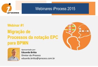 Webinares iProcess 2015
Webinar #1
Migração de
Processos da notação EPC
para BPMN
Apresentado por:
Eduardo Britto
Diretor da iProcess
eduardo.britto@iprocess.com.br
 