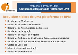 Webinares iProcess 2015
Comparando Requisitos dePlataformas BPM
Requisitos típicos de uma plataforma de BPM
• Requisitos de Modelagem
• Requisitos de Análise e Redesenho
• Requisitos de Automatização do Processo• Requisitos de Automatização do Processo
• Requisitos de Integração
• Requisitos de Regras de Negócio
• Requisitos Ambiente de Usuário para Processos Automatizados
• Requisitos de Monitoramento dos Processos Automatizados
• Gestão de Conteúdo
• Infraestrutura e Administração
• Requisitos do Fornecedor
 