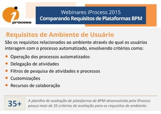 Webinares iProcess 2015
Comparando Requisitos dePlataformas BPM
Requisitos de Ambiente de Usuário
São os requisitos relacionados ao ambiente através do qual os usuários
interagem com o processo automatizado, envolvendo critérios como:
• Operação dos processos automatizados• Operação dos processos automatizados
• Delegação de atividades
• Filtros de pesquisa de atividades e processos
• Customizações
• Recursos de colaboração
A planilha de avaliação de plataforma de BPM desenvolvida pela iProcess
possui mais de 35 critérios de avaliação para os requisitos de ambiente.35+
 