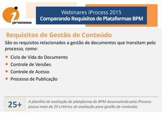 Webinares iProcess 2015
Comparando Requisitos dePlataformas BPM
Requisitos de Gestão de Conteúdo
São os requisitos relacionados a gestão de documentos que transitam pelo
processo, como:
• Ciclo de Vida do Documento• Ciclo de Vida do Documento
• Controle de Versões
• Controle de Acesso
• Processo de Publicação
A planilha de avaliação de plataforma de BPM desenvolvida pela iProcess
possui mais de 25 critérios de avaliação para gestão de conteúdo.25+
 