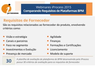 Webinares iProcess 2015
Comparando Requisitos dePlataformas BPM
Requisitos de Fornecedor
São os requisitos relacionados ao fornecedor do produto, envolvendo
critérios como:
A planilha de avaliação de plataforma de BPM desenvolvida pela iProcess
possui 30 critérios de avaliação para os requisitos de fornecedor.30
• Visão e estratégia
• Canais e parceiros
• Foco no segmento
• Investimentos e Evolução
• Presença de mercado
• Agilidade
• Finanças
• Formações e Certificações
• Licenciamento
• Modelo de suporte
 