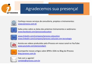 Agradecemos sua presença!
Saiba antes sobre as datas dos próximos treinamentos e webinares:
www.facebook.com/iprocesseducation
Conheça nossos serviços de consultoria, projetos e treinamentos:
www.iprocess.com.br
www.facebook.com/iprocesseducation
Acompanhe nossos artigos sobre BPM e SOA no Blog da iProcess
blog.iprocess.com.br
www.linkedin.com/company/iprocess-education
www.linkedin.com/company/iprocess-solucoes-em-tecnologia
Assista aos vídeos produzidos pela iProcess em nosso canal no YouTube:
www.youtube.com/iprocessbpm
Fale com a agente!
contato@iprocess.com.br
 