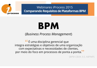 Webinares iProcess 2015
Comparando Requisitos dePlataformas BPM
BPM
(Business Process Management)(Business Process Management)
É uma disciplina gerencial que
integra estratégias e objetivos de uma organização
com expectativas e necessidades de clientes,
por meio do foco em processos de ponta a ponta.
[BPM CBOK 3.0, ABPMP]
“
”
 