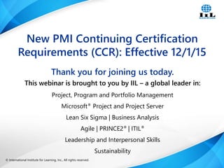 © International Institute for Learning, Inc., All rights reserved. 1Intelligence, Integrity and Innovation© International Institute for Learning, Inc., All rights reserved.
Thank you for joining us today.
This webinar is brought to you by IIL – a global leader in:
Project, Program and Portfolio Management
Microsoft® Project and Project Server
Lean Six Sigma | Business Analysis
Agile | PRINCE2® | ITIL®
Leadership and Interpersonal Skills
Sustainability
New PMI Continuing Certification
Requirements (CCR): Effective 12/1/15
 