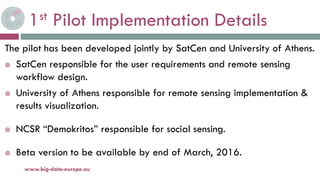 1st Pilot Implementation Details
The pilot has been developed jointly by SatCen and University of Athens.
 SatCen responsible for the user requirements and remote sensing
workflow design.
 University of Athens responsible for remote sensing implementation &
results visualization.
 NCSR “Demokritos” responsible for social sensing.
 Beta version to be available by end of March, 2016.
19-nov.-15www.big-data-europe.eu
 