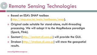 Remote Sensing Technologies
 Based on ESA’s SNAP toolbox
(http://step.esa.int/main/toolboxes/snap).
 Original code suitable for stand-alone, multi-threading
processing. We will adapt it to the MapReduce paradigm
(Spark, Flink).
 Sextant (http://sextant.di.uoa.gr) will provide the GUI.
 Strabon (http://strabon.di.uoa.gr) will store the geospatial
results.
19-nov.-15www.big-data-europe.eu
 