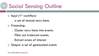 Social Sensing Outline
 Input (1st workflow)
o a set of textual news items
 Processing:
o Cluster news items into events.
o Filter out irrelevant events.
o Extract areas of interest
 Output: a set of geolocated events
19-nov.-15www.big-data-europe.eu
 