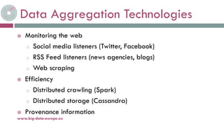 Data Aggregation Technologies
 Monitoring the web
o Social media listeners (Twitter, Facebook)
o RSS Feed listeners (news agencies, blogs)
o Web scraping
 Efficiency
o Distributed crawling (Spark)
o Distributed storage (Cassandra)
 Provenance information
19-nov.-15www.big-data-europe.eu
 