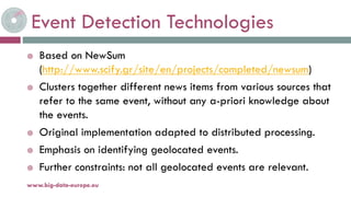 Event Detection Technologies
 Based on NewSum
(http://www.scify.gr/site/en/projects/completed/newsum)
 Clusters together different news items from various sources that
refer to the same event, without any a-priori knowledge about
the events.
 Original implementation adapted to distributed processing.
 Emphasis on identifying geolocated events.
 Further constraints: not all geolocated events are relevant.
19-nov.-15www.big-data-europe.eu
 